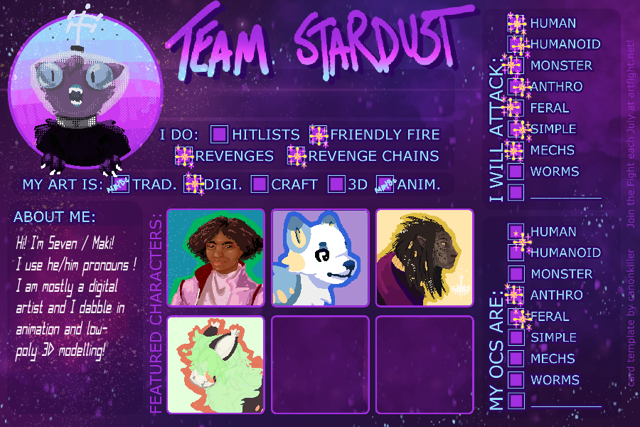 a dark purple and blue artfight template for Team Stardust, artist portrait: a stylized wolf character depicted with googley eyes staring in awe out the protrait space wearing a triangular glass helmet with antennae on top; paws break the portrait area borders, things i do: friendly fire, revenges, revenge chains; for 'my art is' section: primarily digital art with traditional art and animation selected by a 'maybe', i will attack: human, humanoid, monster, anthro, feral, simple, and mecha characters, 'my ocs are': human/humanoid, anthro, and feral; in the middle bottom of the canvas are my characters portraits; depicted in order from left to right is Chris, Pelegia, Acritus, and Garrison, on the left hand side under the artist portrait is the about me section reaching 'Hi I'm Seven / Maki . I use he/him pronouns ! I am mostly a digital artist and I dabble in animation and low=poly 3D modelling'. end